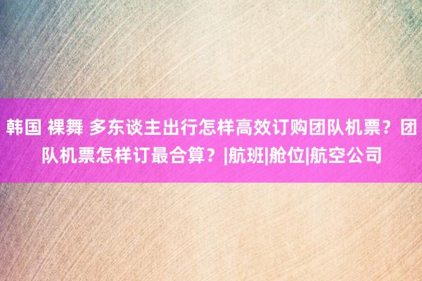 韩国 裸舞 多东谈主出行怎样高效订购团队机票？团队机票怎样订最合算？|航班|舱位|航空公司