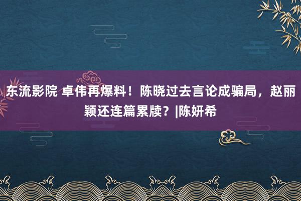 东流影院 卓伟再爆料！陈晓过去言论成骗局，赵丽颖还连篇累牍？|陈妍希