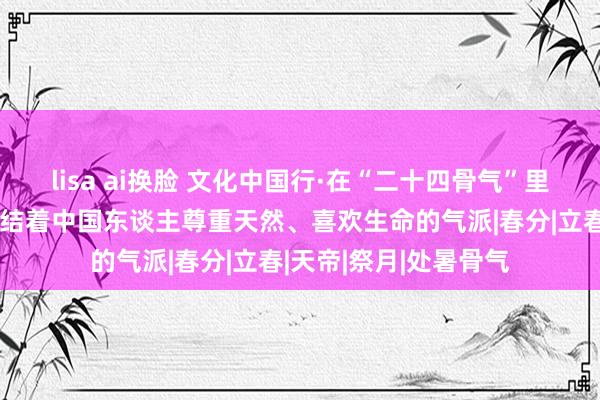 lisa ai换脸 文化中国行·在“二十四骨气”里读懂中国丨秋分：凝结着中国东谈主尊重天然、喜欢生命的气派|春分|立春|天帝|祭月|处暑骨气