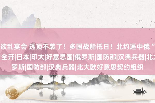 欲乱宴会 透顶不装了！多国战船抵日！北约逼中俄“离异”？解脱军火力全开|日本|印太|好意思国|俄罗斯|国防部|汉典兵器|北大欧好意思契约组织