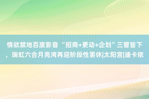 情欲禁地百度影音 “招商+更动+企划”三管皆下，瑞虹六合月亮湾再迎阶段性罢休|太阳宫|迪卡侬