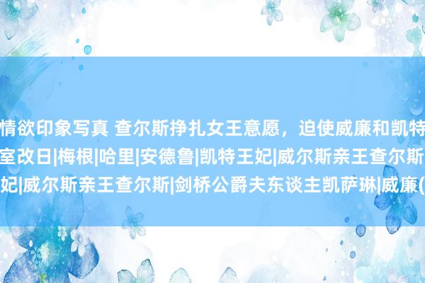 情欲印象写真 查尔斯挣扎女王意愿，迫使威廉和凯特作念了一件事，事关王室改日|梅根|哈里|安德鲁|凯特王妃|威尔斯亲王查尔斯|剑桥公爵夫东谈主凯萨琳|威廉(萨克森