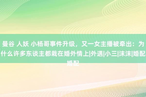 曼谷 人妖 小杨哥事件升级，又一女主播被牵出：为什么许多东谈主都栽在婚外情上|外遇|小三|沫沫|婚配