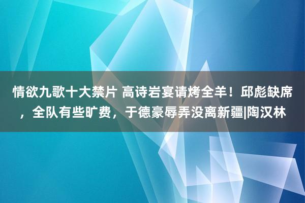 情欲九歌十大禁片 高诗岩宴请烤全羊！邱彪缺席，全队有些旷费，于德豪辱弄没离新疆|陶汉林