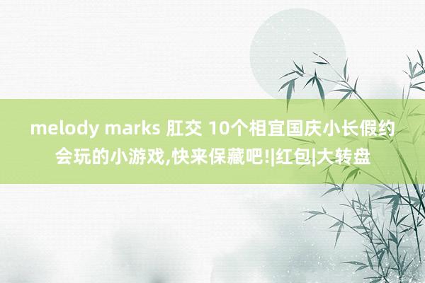 melody marks 肛交 10个相宜国庆小长假约会玩的小游戏,快来保藏吧!|红包|大转盘