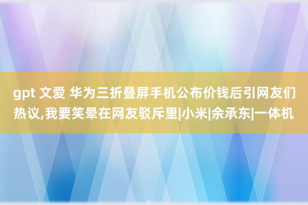 gpt 文爱 华为三折叠屏手机公布价钱后引网友们热议,我要笑晕在网友驳斥里|小米|余承东|一体机