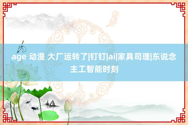 age 动漫 大厂运转了|钉钉|ai|家具司理|东说念主工智能时刻