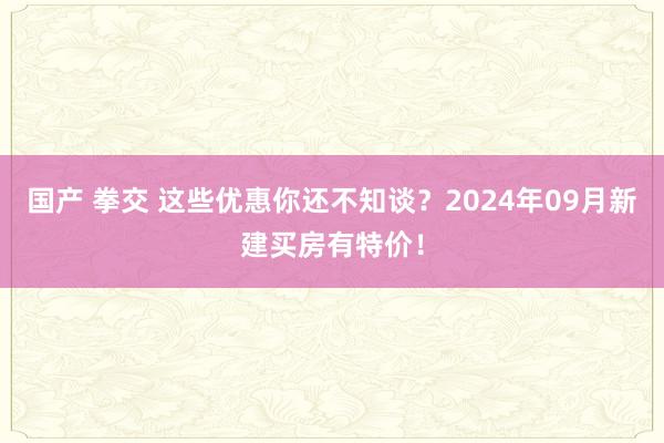 国产 拳交 这些优惠你还不知谈？2024年09月新建买房有特价！