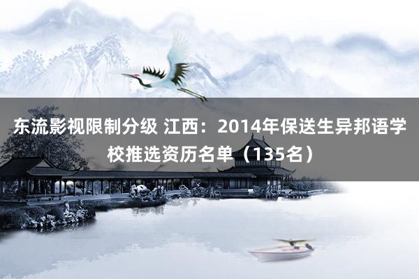 东流影视限制分级 江西：2014年保送生异邦语学校推选资历名单（135名）