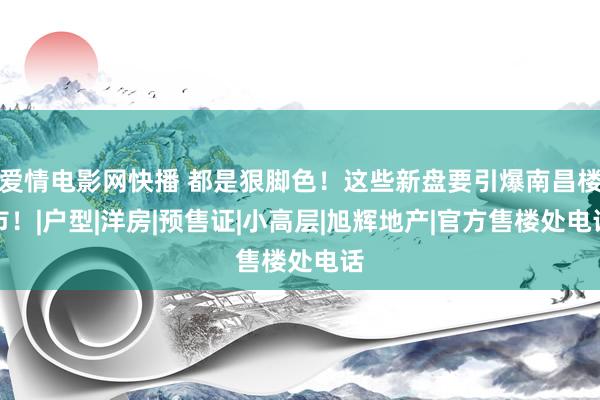 爱情电影网快播 都是狠脚色！这些新盘要引爆南昌楼市！|户型|洋房|预售证|小高层|旭辉地产|官方售楼处电话