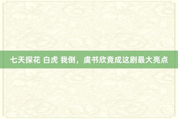 七天探花 白虎 我倒，虞书欣竟成这剧最大亮点