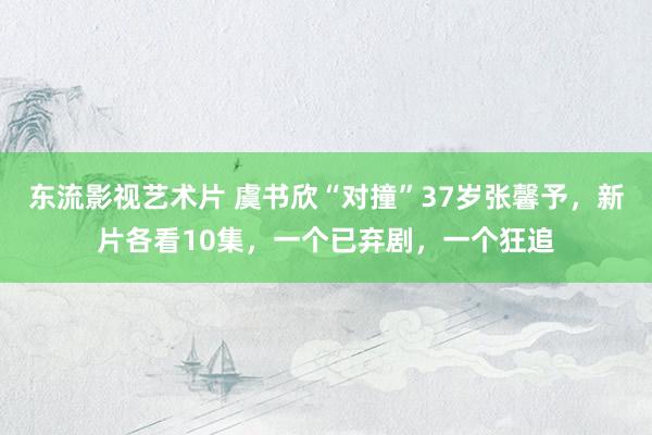 东流影视艺术片 虞书欣“对撞”37岁张馨予，新片各看10集，一个已弃剧，一个狂追
