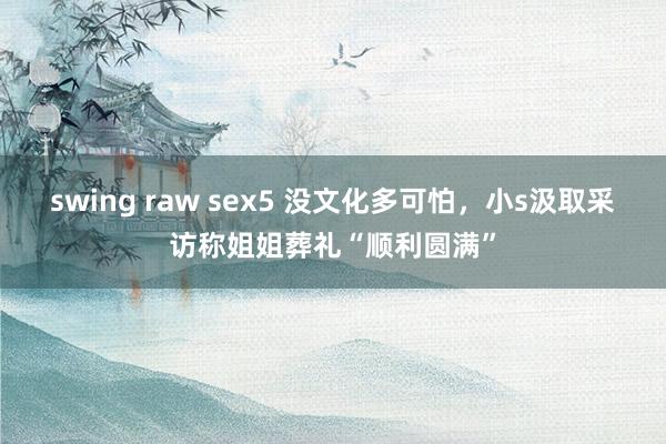 swing raw sex5 没文化多可怕，小s汲取采访称姐姐葬礼“顺利圆满”