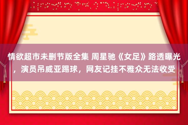 情欲超市未删节版全集 周星驰《女足》路透曝光，演员吊威亚踢球，网友记挂不雅众无法收受