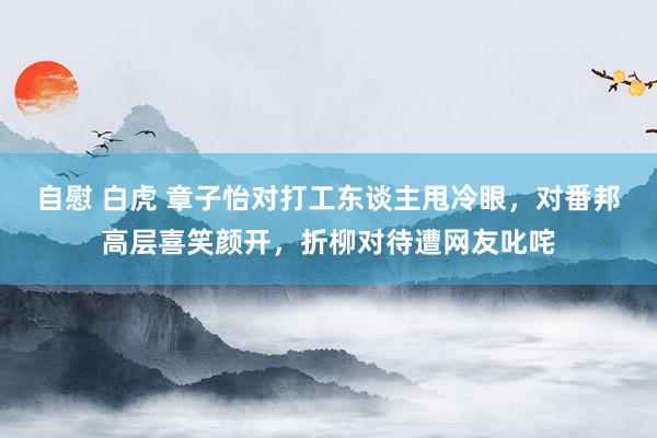 自慰 白虎 章子怡对打工东谈主甩冷眼，对番邦高层喜笑颜开，折柳对待遭网友叱咤